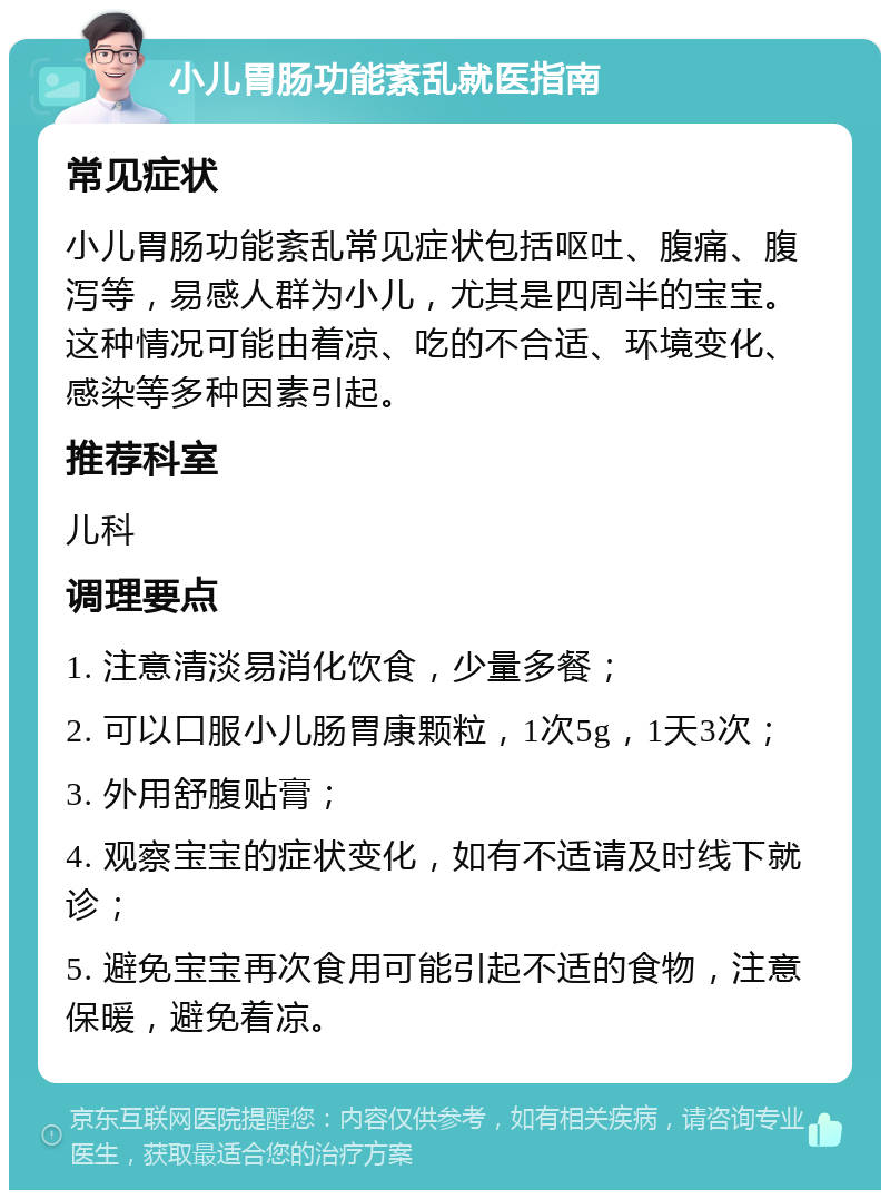 小儿胃肠功能紊乱就医指南 常见症状 小儿胃肠功能紊乱常见症状包括呕吐、腹痛、腹泻等，易感人群为小儿，尤其是四周半的宝宝。这种情况可能由着凉、吃的不合适、环境变化、感染等多种因素引起。 推荐科室 儿科 调理要点 1. 注意清淡易消化饮食，少量多餐； 2. 可以口服小儿肠胃康颗粒，1次5g，1天3次； 3. 外用舒腹贴膏； 4. 观察宝宝的症状变化，如有不适请及时线下就诊； 5. 避免宝宝再次食用可能引起不适的食物，注意保暖，避免着凉。