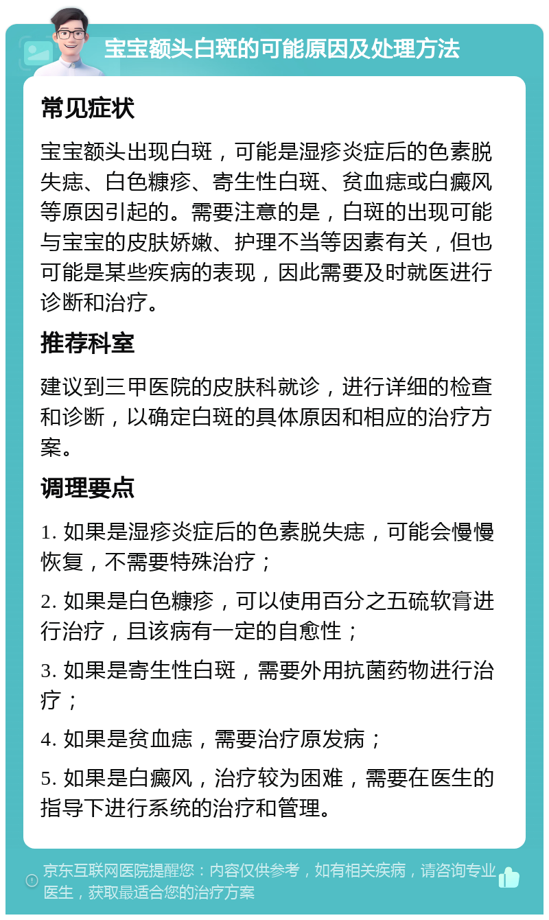 宝宝额头白斑的可能原因及处理方法 常见症状 宝宝额头出现白斑，可能是湿疹炎症后的色素脱失痣、白色糠疹、寄生性白斑、贫血痣或白癜风等原因引起的。需要注意的是，白斑的出现可能与宝宝的皮肤娇嫩、护理不当等因素有关，但也可能是某些疾病的表现，因此需要及时就医进行诊断和治疗。 推荐科室 建议到三甲医院的皮肤科就诊，进行详细的检查和诊断，以确定白斑的具体原因和相应的治疗方案。 调理要点 1. 如果是湿疹炎症后的色素脱失痣，可能会慢慢恢复，不需要特殊治疗； 2. 如果是白色糠疹，可以使用百分之五硫软膏进行治疗，且该病有一定的自愈性； 3. 如果是寄生性白斑，需要外用抗菌药物进行治疗； 4. 如果是贫血痣，需要治疗原发病； 5. 如果是白癜风，治疗较为困难，需要在医生的指导下进行系统的治疗和管理。