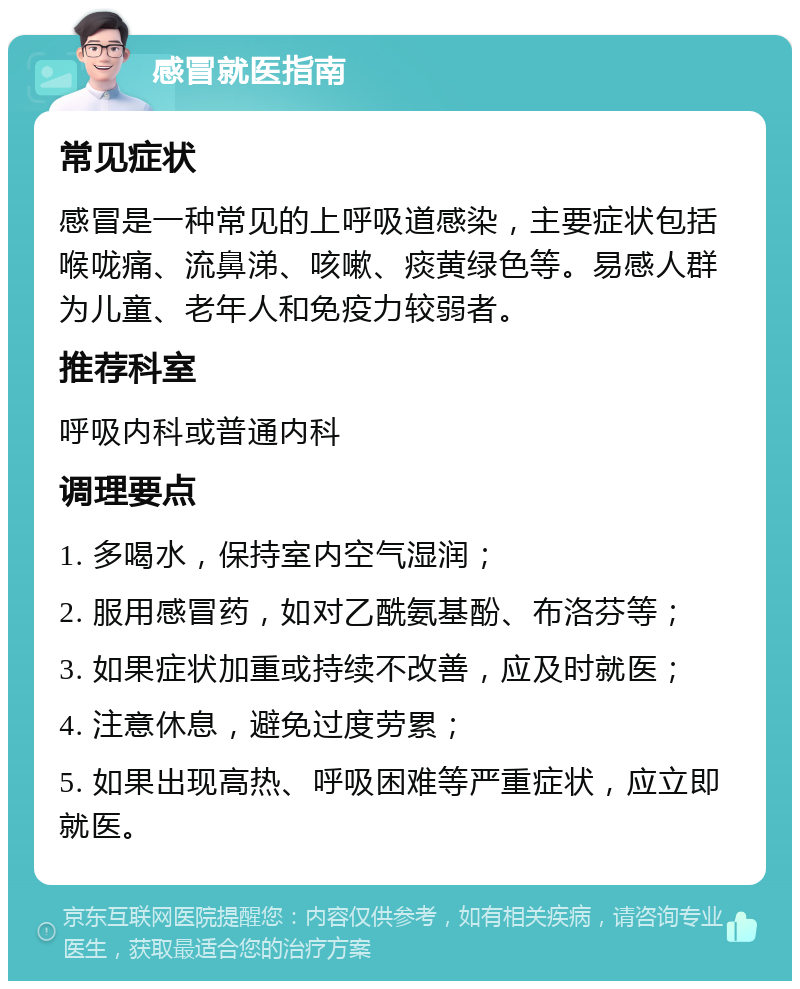 感冒就医指南 常见症状 感冒是一种常见的上呼吸道感染，主要症状包括喉咙痛、流鼻涕、咳嗽、痰黄绿色等。易感人群为儿童、老年人和免疫力较弱者。 推荐科室 呼吸内科或普通内科 调理要点 1. 多喝水，保持室内空气湿润； 2. 服用感冒药，如对乙酰氨基酚、布洛芬等； 3. 如果症状加重或持续不改善，应及时就医； 4. 注意休息，避免过度劳累； 5. 如果出现高热、呼吸困难等严重症状，应立即就医。