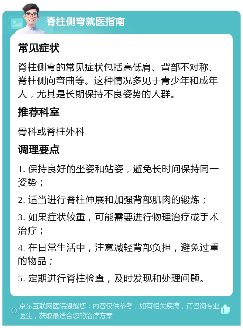 脊柱侧弯就医指南 常见症状 脊柱侧弯的常见症状包括高低肩、背部不对称、脊柱侧向弯曲等。这种情况多见于青少年和成年人，尤其是长期保持不良姿势的人群。 推荐科室 骨科或脊柱外科 调理要点 1. 保持良好的坐姿和站姿，避免长时间保持同一姿势； 2. 适当进行脊柱伸展和加强背部肌肉的锻炼； 3. 如果症状较重，可能需要进行物理治疗或手术治疗； 4. 在日常生活中，注意减轻背部负担，避免过重的物品； 5. 定期进行脊柱检查，及时发现和处理问题。