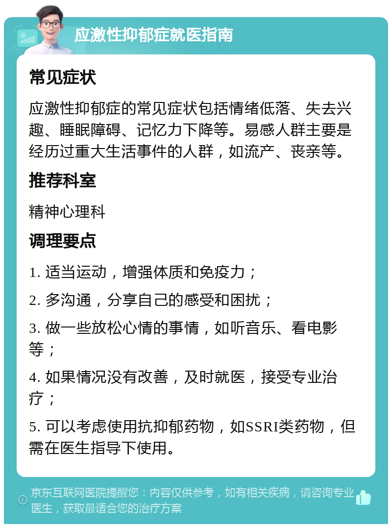 应激性抑郁症就医指南 常见症状 应激性抑郁症的常见症状包括情绪低落、失去兴趣、睡眠障碍、记忆力下降等。易感人群主要是经历过重大生活事件的人群，如流产、丧亲等。 推荐科室 精神心理科 调理要点 1. 适当运动，增强体质和免疫力； 2. 多沟通，分享自己的感受和困扰； 3. 做一些放松心情的事情，如听音乐、看电影等； 4. 如果情况没有改善，及时就医，接受专业治疗； 5. 可以考虑使用抗抑郁药物，如SSRI类药物，但需在医生指导下使用。