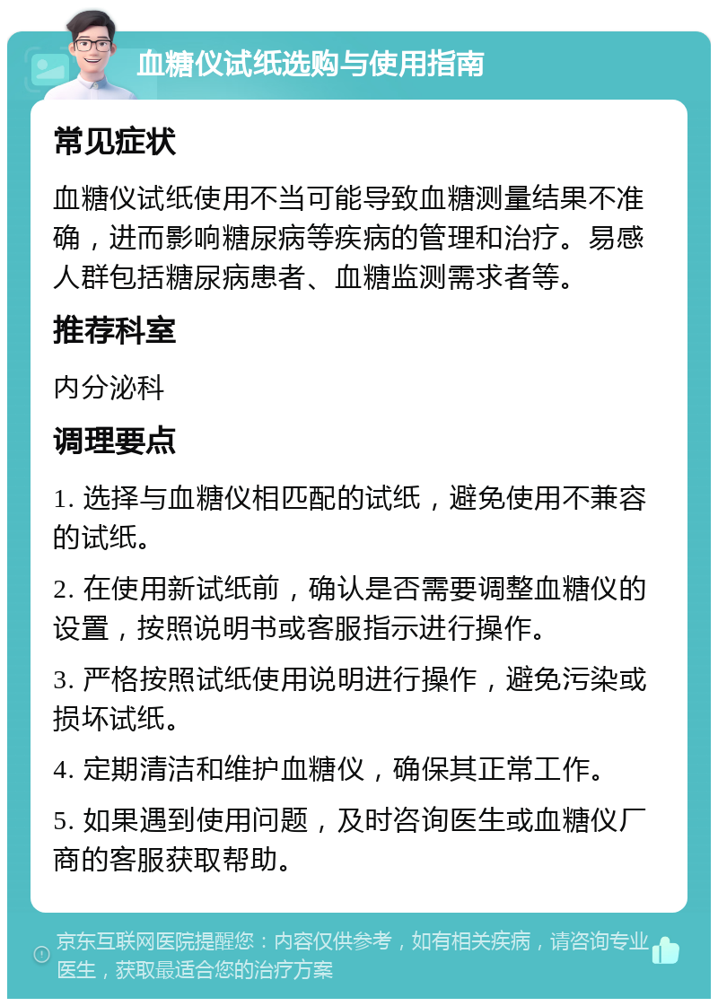 血糖仪试纸选购与使用指南 常见症状 血糖仪试纸使用不当可能导致血糖测量结果不准确，进而影响糖尿病等疾病的管理和治疗。易感人群包括糖尿病患者、血糖监测需求者等。 推荐科室 内分泌科 调理要点 1. 选择与血糖仪相匹配的试纸，避免使用不兼容的试纸。 2. 在使用新试纸前，确认是否需要调整血糖仪的设置，按照说明书或客服指示进行操作。 3. 严格按照试纸使用说明进行操作，避免污染或损坏试纸。 4. 定期清洁和维护血糖仪，确保其正常工作。 5. 如果遇到使用问题，及时咨询医生或血糖仪厂商的客服获取帮助。