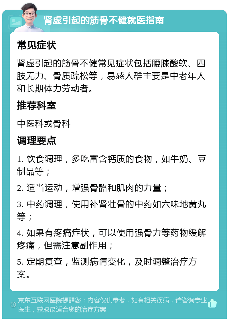 肾虚引起的筋骨不健就医指南 常见症状 肾虚引起的筋骨不健常见症状包括腰膝酸软、四肢无力、骨质疏松等，易感人群主要是中老年人和长期体力劳动者。 推荐科室 中医科或骨科 调理要点 1. 饮食调理，多吃富含钙质的食物，如牛奶、豆制品等； 2. 适当运动，增强骨骼和肌肉的力量； 3. 中药调理，使用补肾壮骨的中药如六味地黄丸等； 4. 如果有疼痛症状，可以使用强骨力等药物缓解疼痛，但需注意副作用； 5. 定期复查，监测病情变化，及时调整治疗方案。