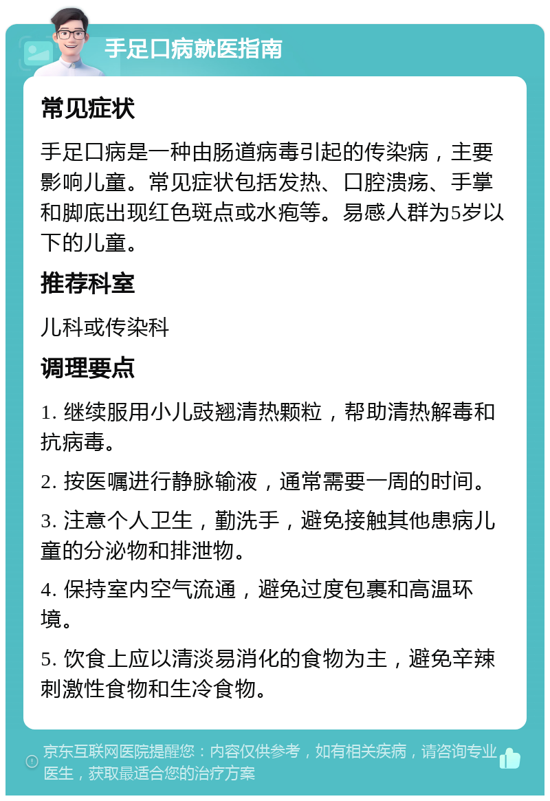 手足口病就医指南 常见症状 手足口病是一种由肠道病毒引起的传染病，主要影响儿童。常见症状包括发热、口腔溃疡、手掌和脚底出现红色斑点或水疱等。易感人群为5岁以下的儿童。 推荐科室 儿科或传染科 调理要点 1. 继续服用小儿豉翘清热颗粒，帮助清热解毒和抗病毒。 2. 按医嘱进行静脉输液，通常需要一周的时间。 3. 注意个人卫生，勤洗手，避免接触其他患病儿童的分泌物和排泄物。 4. 保持室内空气流通，避免过度包裹和高温环境。 5. 饮食上应以清淡易消化的食物为主，避免辛辣刺激性食物和生冷食物。