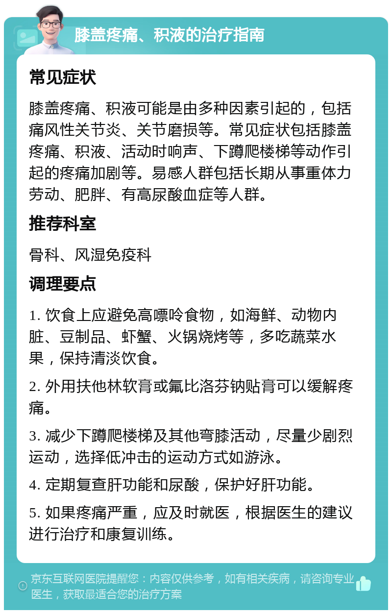 膝盖疼痛、积液的治疗指南 常见症状 膝盖疼痛、积液可能是由多种因素引起的，包括痛风性关节炎、关节磨损等。常见症状包括膝盖疼痛、积液、活动时响声、下蹲爬楼梯等动作引起的疼痛加剧等。易感人群包括长期从事重体力劳动、肥胖、有高尿酸血症等人群。 推荐科室 骨科、风湿免疫科 调理要点 1. 饮食上应避免高嘌呤食物，如海鲜、动物内脏、豆制品、虾蟹、火锅烧烤等，多吃蔬菜水果，保持清淡饮食。 2. 外用扶他林软膏或氟比洛芬钠贴膏可以缓解疼痛。 3. 减少下蹲爬楼梯及其他弯膝活动，尽量少剧烈运动，选择低冲击的运动方式如游泳。 4. 定期复查肝功能和尿酸，保护好肝功能。 5. 如果疼痛严重，应及时就医，根据医生的建议进行治疗和康复训练。