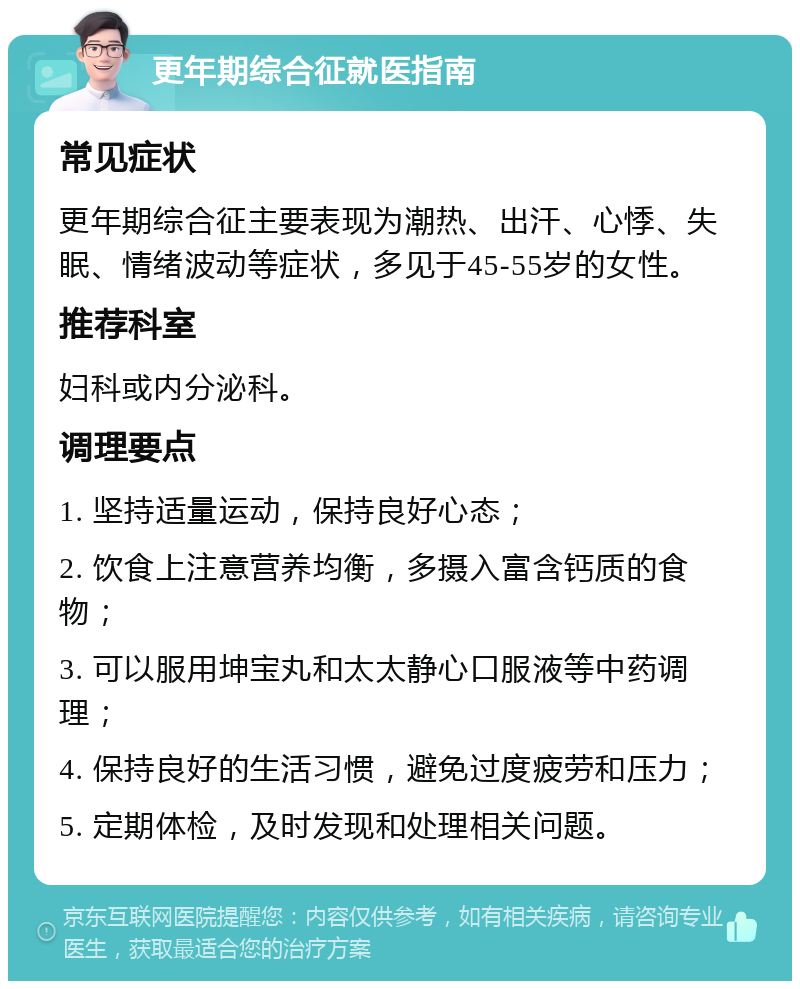 更年期综合征就医指南 常见症状 更年期综合征主要表现为潮热、出汗、心悸、失眠、情绪波动等症状，多见于45-55岁的女性。 推荐科室 妇科或内分泌科。 调理要点 1. 坚持适量运动，保持良好心态； 2. 饮食上注意营养均衡，多摄入富含钙质的食物； 3. 可以服用坤宝丸和太太静心口服液等中药调理； 4. 保持良好的生活习惯，避免过度疲劳和压力； 5. 定期体检，及时发现和处理相关问题。