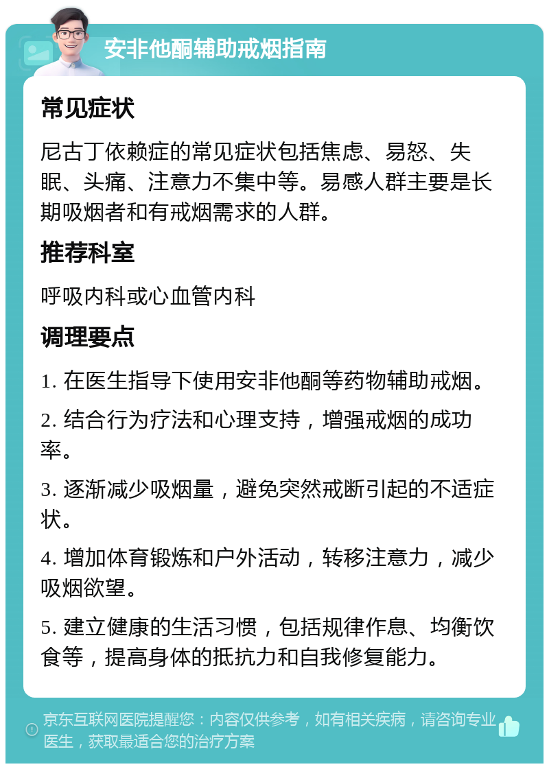 安非他酮辅助戒烟指南 常见症状 尼古丁依赖症的常见症状包括焦虑、易怒、失眠、头痛、注意力不集中等。易感人群主要是长期吸烟者和有戒烟需求的人群。 推荐科室 呼吸内科或心血管内科 调理要点 1. 在医生指导下使用安非他酮等药物辅助戒烟。 2. 结合行为疗法和心理支持，增强戒烟的成功率。 3. 逐渐减少吸烟量，避免突然戒断引起的不适症状。 4. 增加体育锻炼和户外活动，转移注意力，减少吸烟欲望。 5. 建立健康的生活习惯，包括规律作息、均衡饮食等，提高身体的抵抗力和自我修复能力。