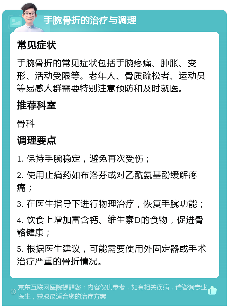 手腕骨折的治疗与调理 常见症状 手腕骨折的常见症状包括手腕疼痛、肿胀、变形、活动受限等。老年人、骨质疏松者、运动员等易感人群需要特别注意预防和及时就医。 推荐科室 骨科 调理要点 1. 保持手腕稳定，避免再次受伤； 2. 使用止痛药如布洛芬或对乙酰氨基酚缓解疼痛； 3. 在医生指导下进行物理治疗，恢复手腕功能； 4. 饮食上增加富含钙、维生素D的食物，促进骨骼健康； 5. 根据医生建议，可能需要使用外固定器或手术治疗严重的骨折情况。