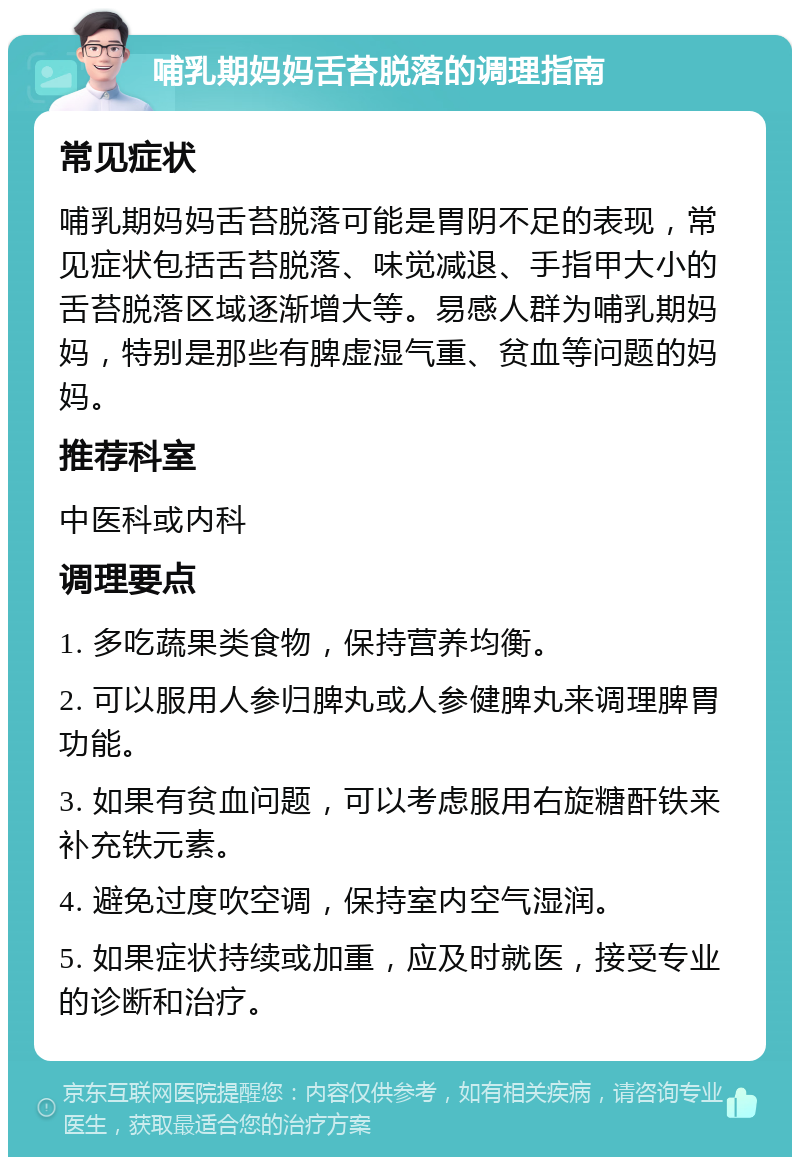 哺乳期妈妈舌苔脱落的调理指南 常见症状 哺乳期妈妈舌苔脱落可能是胃阴不足的表现，常见症状包括舌苔脱落、味觉减退、手指甲大小的舌苔脱落区域逐渐增大等。易感人群为哺乳期妈妈，特别是那些有脾虚湿气重、贫血等问题的妈妈。 推荐科室 中医科或内科 调理要点 1. 多吃蔬果类食物，保持营养均衡。 2. 可以服用人参归脾丸或人参健脾丸来调理脾胃功能。 3. 如果有贫血问题，可以考虑服用右旋糖酐铁来补充铁元素。 4. 避免过度吹空调，保持室内空气湿润。 5. 如果症状持续或加重，应及时就医，接受专业的诊断和治疗。