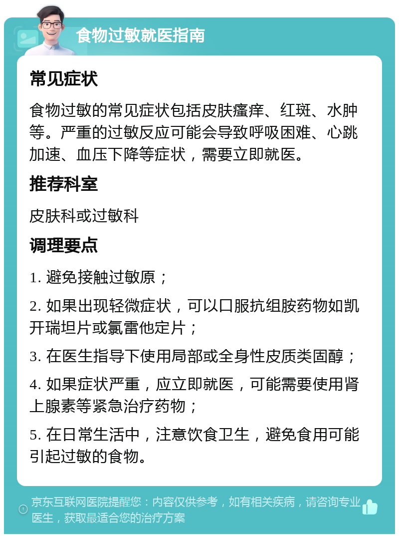 食物过敏就医指南 常见症状 食物过敏的常见症状包括皮肤瘙痒、红斑、水肿等。严重的过敏反应可能会导致呼吸困难、心跳加速、血压下降等症状，需要立即就医。 推荐科室 皮肤科或过敏科 调理要点 1. 避免接触过敏原； 2. 如果出现轻微症状，可以口服抗组胺药物如凯开瑞坦片或氯雷他定片； 3. 在医生指导下使用局部或全身性皮质类固醇； 4. 如果症状严重，应立即就医，可能需要使用肾上腺素等紧急治疗药物； 5. 在日常生活中，注意饮食卫生，避免食用可能引起过敏的食物。