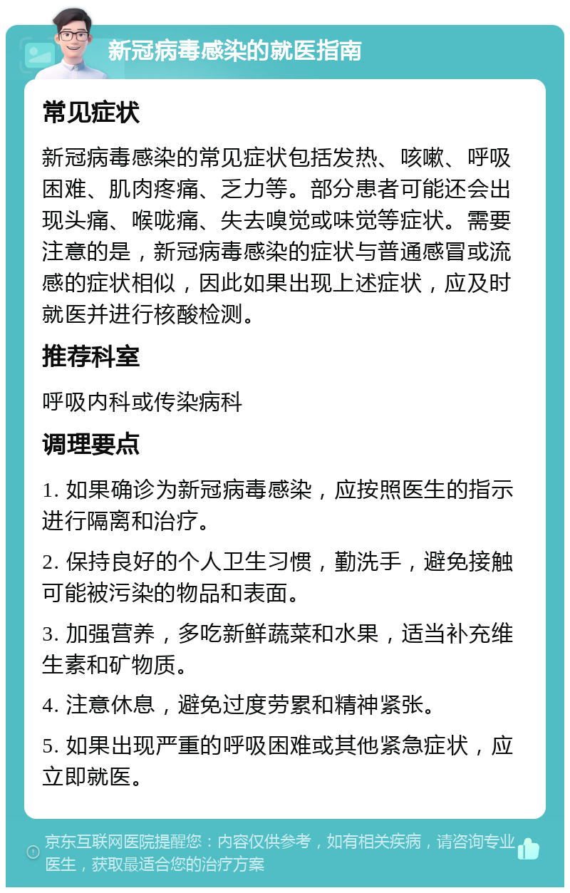 新冠病毒感染的就医指南 常见症状 新冠病毒感染的常见症状包括发热、咳嗽、呼吸困难、肌肉疼痛、乏力等。部分患者可能还会出现头痛、喉咙痛、失去嗅觉或味觉等症状。需要注意的是，新冠病毒感染的症状与普通感冒或流感的症状相似，因此如果出现上述症状，应及时就医并进行核酸检测。 推荐科室 呼吸内科或传染病科 调理要点 1. 如果确诊为新冠病毒感染，应按照医生的指示进行隔离和治疗。 2. 保持良好的个人卫生习惯，勤洗手，避免接触可能被污染的物品和表面。 3. 加强营养，多吃新鲜蔬菜和水果，适当补充维生素和矿物质。 4. 注意休息，避免过度劳累和精神紧张。 5. 如果出现严重的呼吸困难或其他紧急症状，应立即就医。