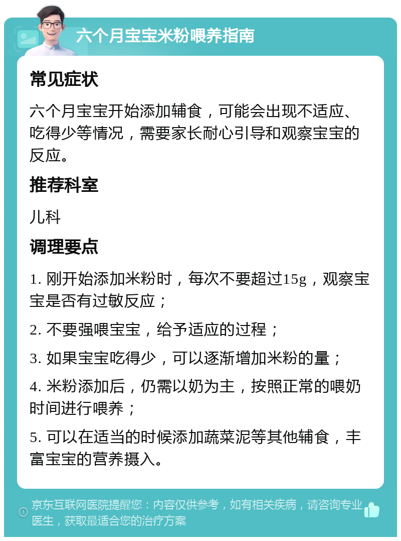 六个月宝宝米粉喂养指南 常见症状 六个月宝宝开始添加辅食，可能会出现不适应、吃得少等情况，需要家长耐心引导和观察宝宝的反应。 推荐科室 儿科 调理要点 1. 刚开始添加米粉时，每次不要超过15g，观察宝宝是否有过敏反应； 2. 不要强喂宝宝，给予适应的过程； 3. 如果宝宝吃得少，可以逐渐增加米粉的量； 4. 米粉添加后，仍需以奶为主，按照正常的喂奶时间进行喂养； 5. 可以在适当的时候添加蔬菜泥等其他辅食，丰富宝宝的营养摄入。