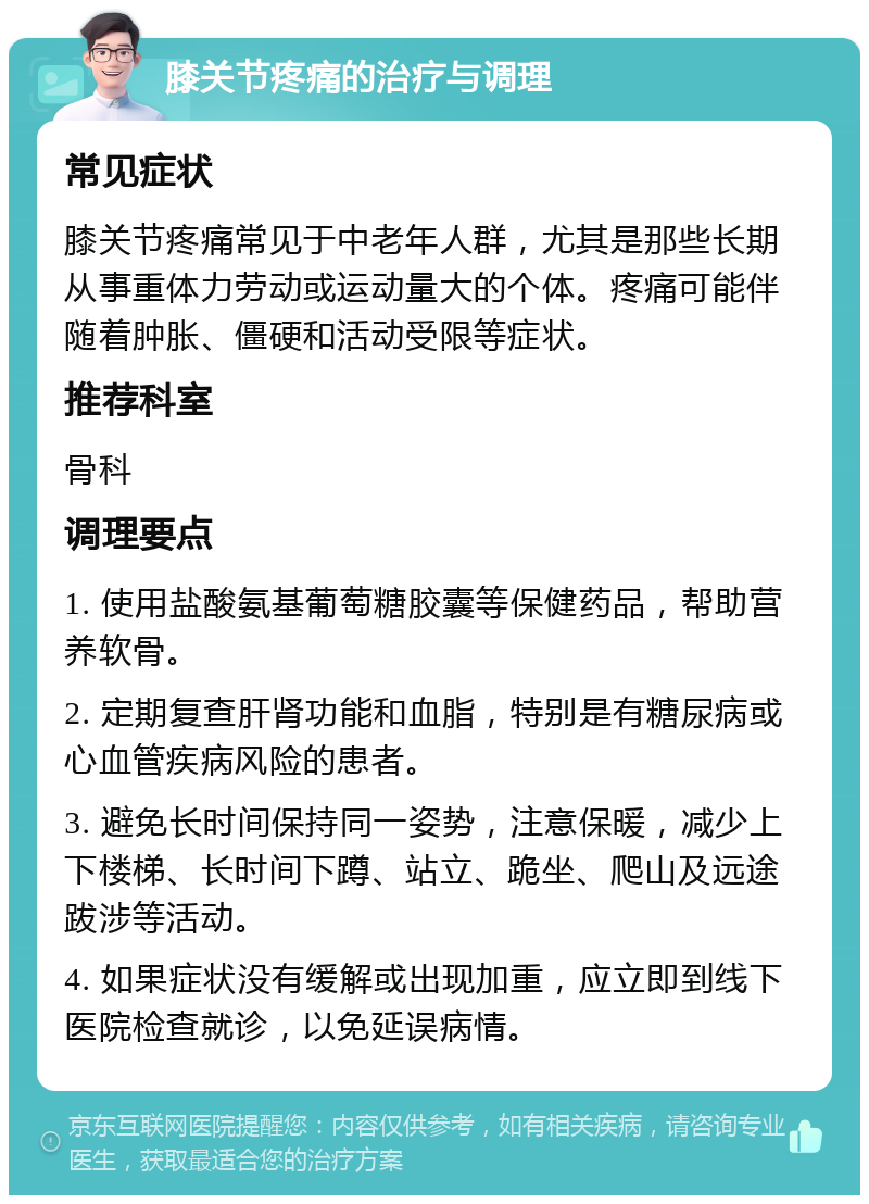 膝关节疼痛的治疗与调理 常见症状 膝关节疼痛常见于中老年人群，尤其是那些长期从事重体力劳动或运动量大的个体。疼痛可能伴随着肿胀、僵硬和活动受限等症状。 推荐科室 骨科 调理要点 1. 使用盐酸氨基葡萄糖胶囊等保健药品，帮助营养软骨。 2. 定期复查肝肾功能和血脂，特别是有糖尿病或心血管疾病风险的患者。 3. 避免长时间保持同一姿势，注意保暖，减少上下楼梯、长时间下蹲、站立、跪坐、爬山及远途跋涉等活动。 4. 如果症状没有缓解或出现加重，应立即到线下医院检查就诊，以免延误病情。