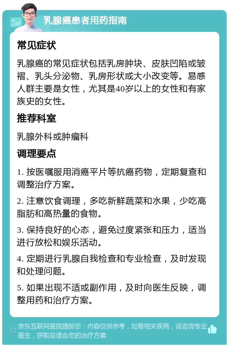 乳腺癌患者用药指南 常见症状 乳腺癌的常见症状包括乳房肿块、皮肤凹陷或皱褶、乳头分泌物、乳房形状或大小改变等。易感人群主要是女性，尤其是40岁以上的女性和有家族史的女性。 推荐科室 乳腺外科或肿瘤科 调理要点 1. 按医嘱服用消癌平片等抗癌药物，定期复查和调整治疗方案。 2. 注意饮食调理，多吃新鲜蔬菜和水果，少吃高脂肪和高热量的食物。 3. 保持良好的心态，避免过度紧张和压力，适当进行放松和娱乐活动。 4. 定期进行乳腺自我检查和专业检查，及时发现和处理问题。 5. 如果出现不适或副作用，及时向医生反映，调整用药和治疗方案。