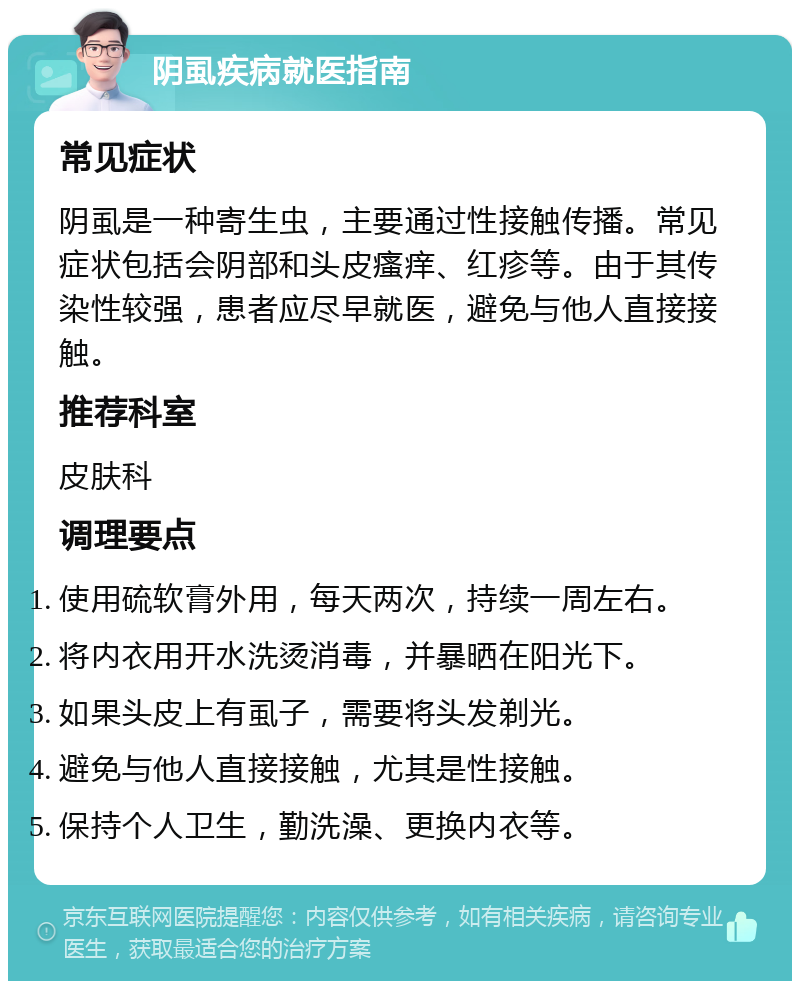 阴虱疾病就医指南 常见症状 阴虱是一种寄生虫，主要通过性接触传播。常见症状包括会阴部和头皮瘙痒、红疹等。由于其传染性较强，患者应尽早就医，避免与他人直接接触。 推荐科室 皮肤科 调理要点 使用硫软膏外用，每天两次，持续一周左右。 将内衣用开水洗烫消毒，并暴晒在阳光下。 如果头皮上有虱子，需要将头发剃光。 避免与他人直接接触，尤其是性接触。 保持个人卫生，勤洗澡、更换内衣等。