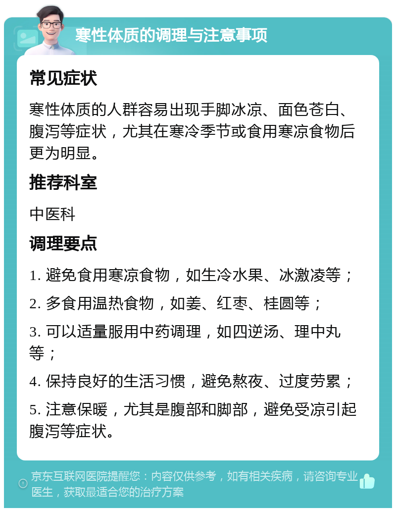 寒性体质的调理与注意事项 常见症状 寒性体质的人群容易出现手脚冰凉、面色苍白、腹泻等症状，尤其在寒冷季节或食用寒凉食物后更为明显。 推荐科室 中医科 调理要点 1. 避免食用寒凉食物，如生冷水果、冰激凌等； 2. 多食用温热食物，如姜、红枣、桂圆等； 3. 可以适量服用中药调理，如四逆汤、理中丸等； 4. 保持良好的生活习惯，避免熬夜、过度劳累； 5. 注意保暖，尤其是腹部和脚部，避免受凉引起腹泻等症状。