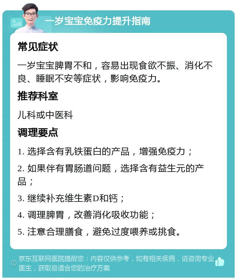 一岁宝宝免疫力提升指南 常见症状 一岁宝宝脾胃不和，容易出现食欲不振、消化不良、睡眠不安等症状，影响免疫力。 推荐科室 儿科或中医科 调理要点 1. 选择含有乳铁蛋白的产品，增强免疫力； 2. 如果伴有胃肠道问题，选择含有益生元的产品； 3. 继续补充维生素D和钙； 4. 调理脾胃，改善消化吸收功能； 5. 注意合理膳食，避免过度喂养或挑食。