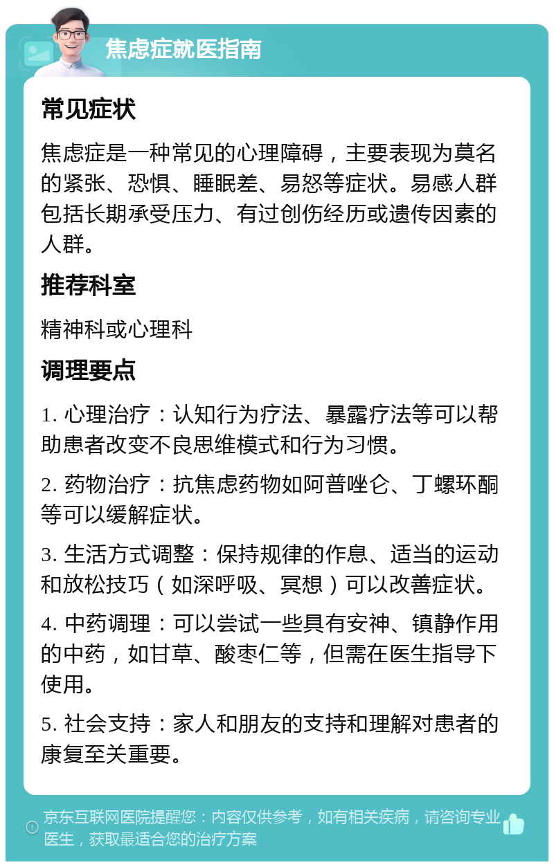 焦虑症就医指南 常见症状 焦虑症是一种常见的心理障碍，主要表现为莫名的紧张、恐惧、睡眠差、易怒等症状。易感人群包括长期承受压力、有过创伤经历或遗传因素的人群。 推荐科室 精神科或心理科 调理要点 1. 心理治疗：认知行为疗法、暴露疗法等可以帮助患者改变不良思维模式和行为习惯。 2. 药物治疗：抗焦虑药物如阿普唑仑、丁螺环酮等可以缓解症状。 3. 生活方式调整：保持规律的作息、适当的运动和放松技巧（如深呼吸、冥想）可以改善症状。 4. 中药调理：可以尝试一些具有安神、镇静作用的中药，如甘草、酸枣仁等，但需在医生指导下使用。 5. 社会支持：家人和朋友的支持和理解对患者的康复至关重要。