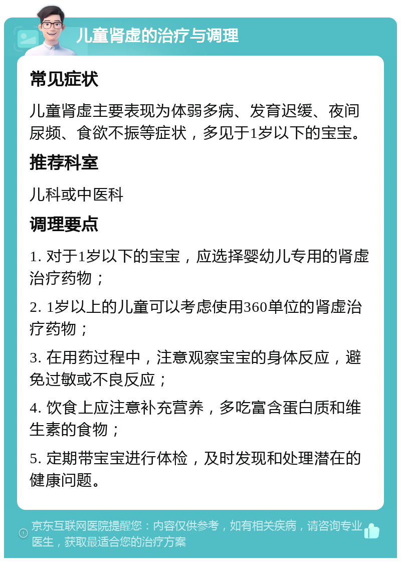 儿童肾虚的治疗与调理 常见症状 儿童肾虚主要表现为体弱多病、发育迟缓、夜间尿频、食欲不振等症状，多见于1岁以下的宝宝。 推荐科室 儿科或中医科 调理要点 1. 对于1岁以下的宝宝，应选择婴幼儿专用的肾虚治疗药物； 2. 1岁以上的儿童可以考虑使用360单位的肾虚治疗药物； 3. 在用药过程中，注意观察宝宝的身体反应，避免过敏或不良反应； 4. 饮食上应注意补充营养，多吃富含蛋白质和维生素的食物； 5. 定期带宝宝进行体检，及时发现和处理潜在的健康问题。