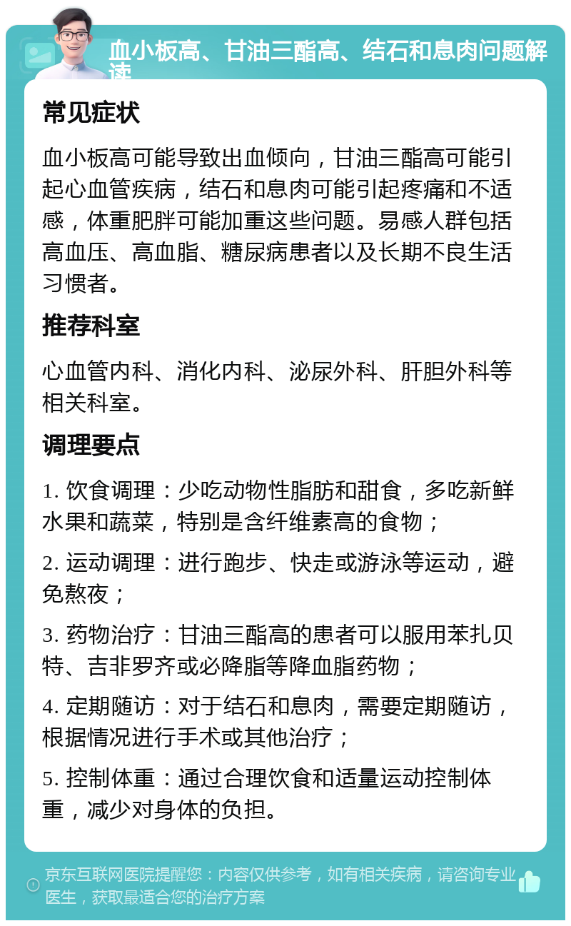 血小板高、甘油三酯高、结石和息肉问题解读 常见症状 血小板高可能导致出血倾向，甘油三酯高可能引起心血管疾病，结石和息肉可能引起疼痛和不适感，体重肥胖可能加重这些问题。易感人群包括高血压、高血脂、糖尿病患者以及长期不良生活习惯者。 推荐科室 心血管内科、消化内科、泌尿外科、肝胆外科等相关科室。 调理要点 1. 饮食调理：少吃动物性脂肪和甜食，多吃新鲜水果和蔬菜，特别是含纤维素高的食物； 2. 运动调理：进行跑步、快走或游泳等运动，避免熬夜； 3. 药物治疗：甘油三酯高的患者可以服用苯扎贝特、吉非罗齐或必降脂等降血脂药物； 4. 定期随访：对于结石和息肉，需要定期随访，根据情况进行手术或其他治疗； 5. 控制体重：通过合理饮食和适量运动控制体重，减少对身体的负担。