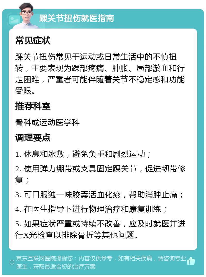 踝关节扭伤就医指南 常见症状 踝关节扭伤常见于运动或日常生活中的不慎扭转，主要表现为踝部疼痛、肿胀、局部淤血和行走困难，严重者可能伴随着关节不稳定感和功能受限。 推荐科室 骨科或运动医学科 调理要点 1. 休息和冰敷，避免负重和剧烈运动； 2. 使用弹力绷带或支具固定踝关节，促进韧带修复； 3. 可口服独一味胶囊活血化瘀，帮助消肿止痛； 4. 在医生指导下进行物理治疗和康复训练； 5. 如果症状严重或持续不改善，应及时就医并进行X光检查以排除骨折等其他问题。