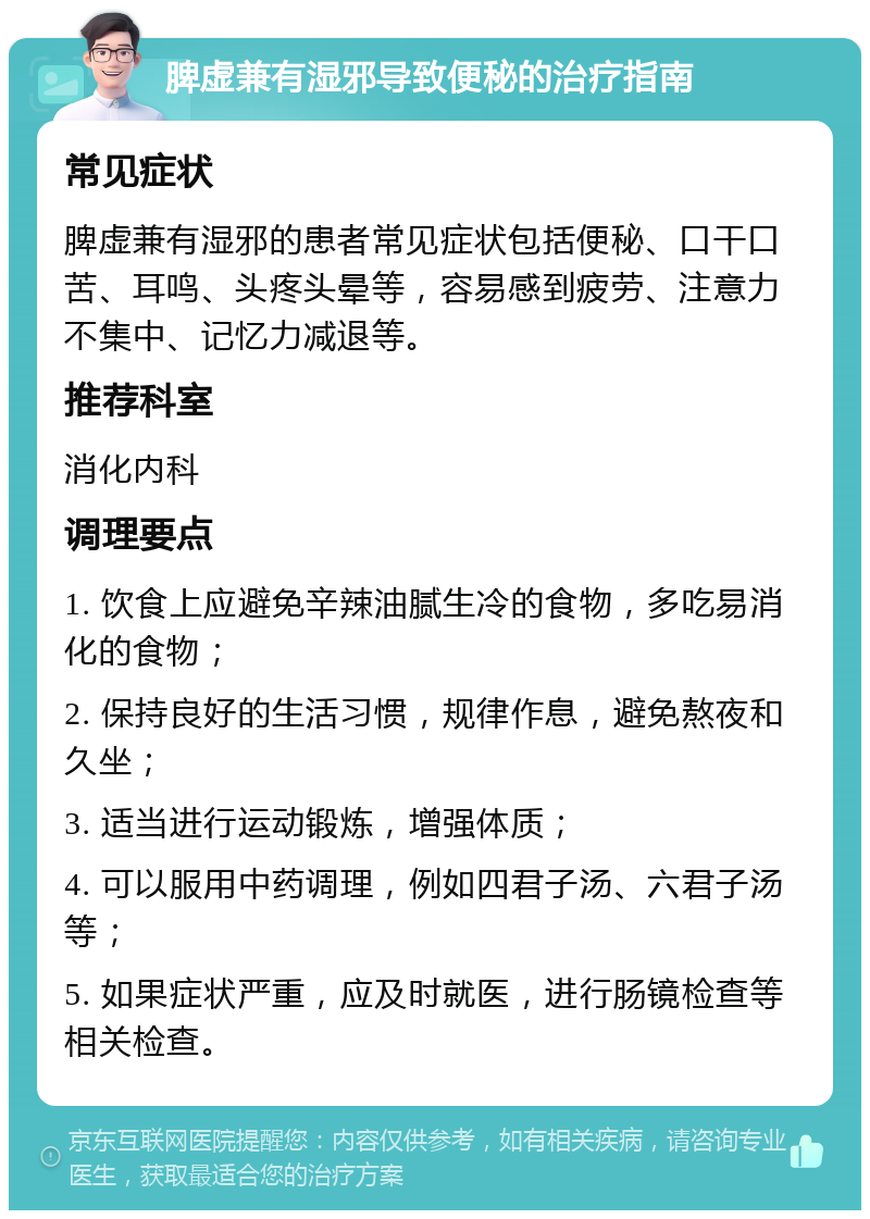 脾虚兼有湿邪导致便秘的治疗指南 常见症状 脾虚兼有湿邪的患者常见症状包括便秘、口干口苦、耳鸣、头疼头晕等，容易感到疲劳、注意力不集中、记忆力减退等。 推荐科室 消化内科 调理要点 1. 饮食上应避免辛辣油腻生冷的食物，多吃易消化的食物； 2. 保持良好的生活习惯，规律作息，避免熬夜和久坐； 3. 适当进行运动锻炼，增强体质； 4. 可以服用中药调理，例如四君子汤、六君子汤等； 5. 如果症状严重，应及时就医，进行肠镜检查等相关检查。