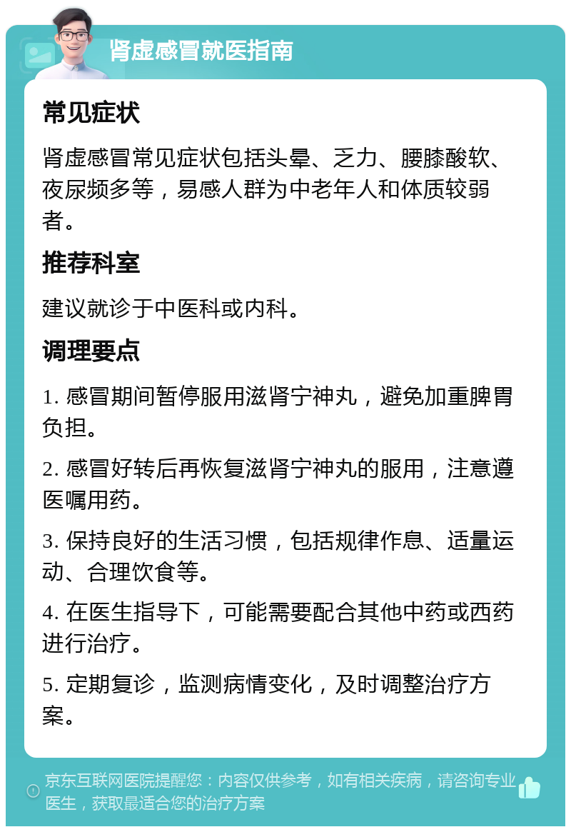 肾虚感冒就医指南 常见症状 肾虚感冒常见症状包括头晕、乏力、腰膝酸软、夜尿频多等，易感人群为中老年人和体质较弱者。 推荐科室 建议就诊于中医科或内科。 调理要点 1. 感冒期间暂停服用滋肾宁神丸，避免加重脾胃负担。 2. 感冒好转后再恢复滋肾宁神丸的服用，注意遵医嘱用药。 3. 保持良好的生活习惯，包括规律作息、适量运动、合理饮食等。 4. 在医生指导下，可能需要配合其他中药或西药进行治疗。 5. 定期复诊，监测病情变化，及时调整治疗方案。