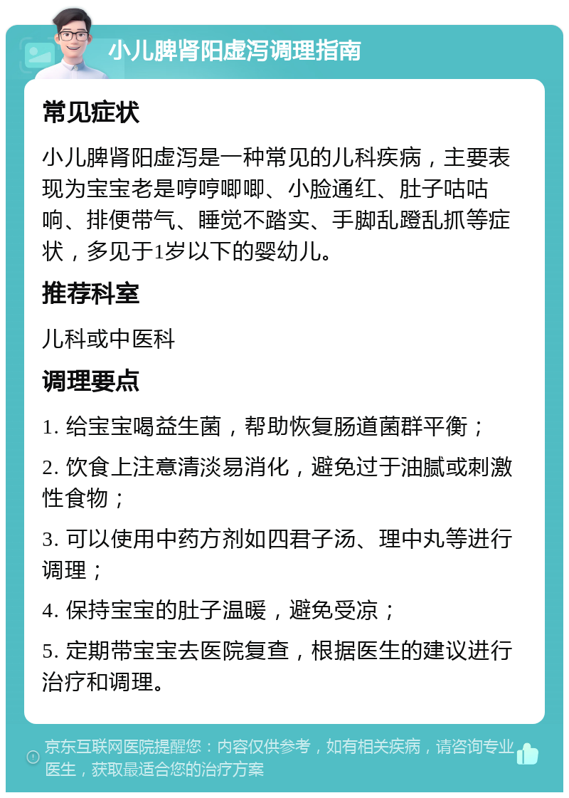 小儿脾肾阳虚泻调理指南 常见症状 小儿脾肾阳虚泻是一种常见的儿科疾病，主要表现为宝宝老是哼哼唧唧、小脸通红、肚子咕咕响、排便带气、睡觉不踏实、手脚乱蹬乱抓等症状，多见于1岁以下的婴幼儿。 推荐科室 儿科或中医科 调理要点 1. 给宝宝喝益生菌，帮助恢复肠道菌群平衡； 2. 饮食上注意清淡易消化，避免过于油腻或刺激性食物； 3. 可以使用中药方剂如四君子汤、理中丸等进行调理； 4. 保持宝宝的肚子温暖，避免受凉； 5. 定期带宝宝去医院复查，根据医生的建议进行治疗和调理。