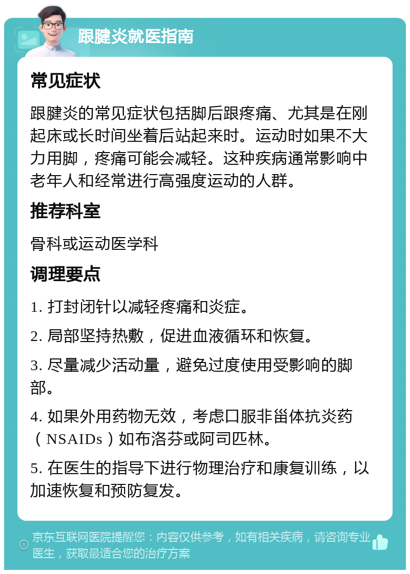 跟腱炎就医指南 常见症状 跟腱炎的常见症状包括脚后跟疼痛、尤其是在刚起床或长时间坐着后站起来时。运动时如果不大力用脚，疼痛可能会减轻。这种疾病通常影响中老年人和经常进行高强度运动的人群。 推荐科室 骨科或运动医学科 调理要点 1. 打封闭针以减轻疼痛和炎症。 2. 局部坚持热敷，促进血液循环和恢复。 3. 尽量减少活动量，避免过度使用受影响的脚部。 4. 如果外用药物无效，考虑口服非甾体抗炎药（NSAIDs）如布洛芬或阿司匹林。 5. 在医生的指导下进行物理治疗和康复训练，以加速恢复和预防复发。