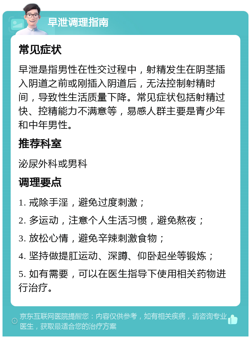 早泄调理指南 常见症状 早泄是指男性在性交过程中，射精发生在阴茎插入阴道之前或刚插入阴道后，无法控制射精时间，导致性生活质量下降。常见症状包括射精过快、控精能力不满意等，易感人群主要是青少年和中年男性。 推荐科室 泌尿外科或男科 调理要点 1. 戒除手淫，避免过度刺激； 2. 多运动，注意个人生活习惯，避免熬夜； 3. 放松心情，避免辛辣刺激食物； 4. 坚持做提肛运动、深蹲、仰卧起坐等锻炼； 5. 如有需要，可以在医生指导下使用相关药物进行治疗。