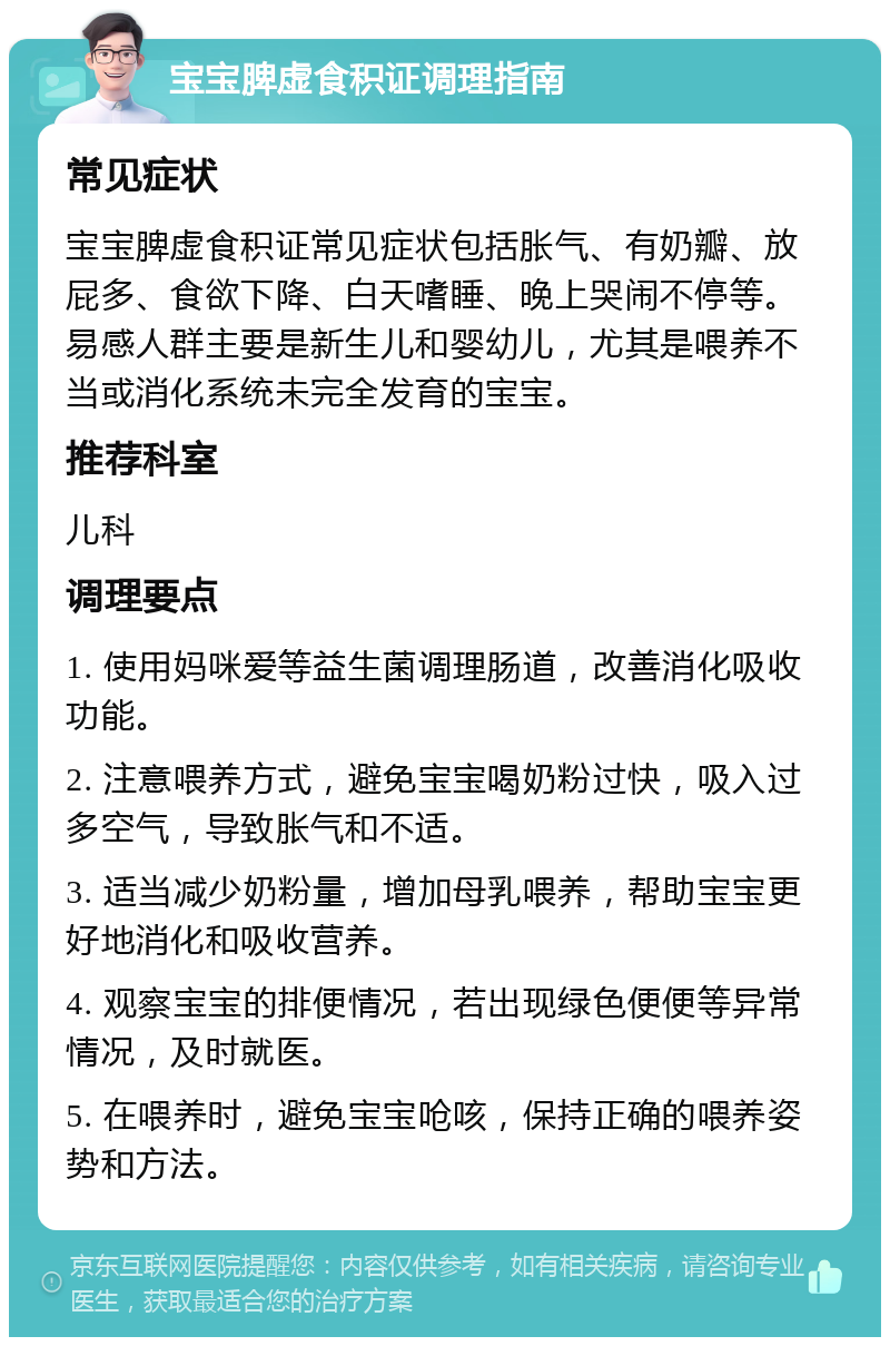 宝宝脾虚食积证调理指南 常见症状 宝宝脾虚食积证常见症状包括胀气、有奶瓣、放屁多、食欲下降、白天嗜睡、晚上哭闹不停等。易感人群主要是新生儿和婴幼儿，尤其是喂养不当或消化系统未完全发育的宝宝。 推荐科室 儿科 调理要点 1. 使用妈咪爱等益生菌调理肠道，改善消化吸收功能。 2. 注意喂养方式，避免宝宝喝奶粉过快，吸入过多空气，导致胀气和不适。 3. 适当减少奶粉量，增加母乳喂养，帮助宝宝更好地消化和吸收营养。 4. 观察宝宝的排便情况，若出现绿色便便等异常情况，及时就医。 5. 在喂养时，避免宝宝呛咳，保持正确的喂养姿势和方法。