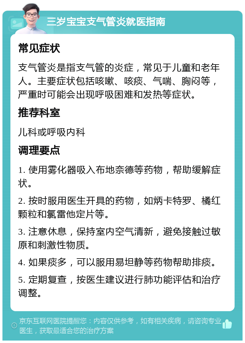 三岁宝宝支气管炎就医指南 常见症状 支气管炎是指支气管的炎症，常见于儿童和老年人。主要症状包括咳嗽、咳痰、气喘、胸闷等，严重时可能会出现呼吸困难和发热等症状。 推荐科室 儿科或呼吸内科 调理要点 1. 使用雾化器吸入布地奈德等药物，帮助缓解症状。 2. 按时服用医生开具的药物，如炳卡特罗、橘红颗粒和氯雷他定片等。 3. 注意休息，保持室内空气清新，避免接触过敏原和刺激性物质。 4. 如果痰多，可以服用易坦静等药物帮助排痰。 5. 定期复查，按医生建议进行肺功能评估和治疗调整。