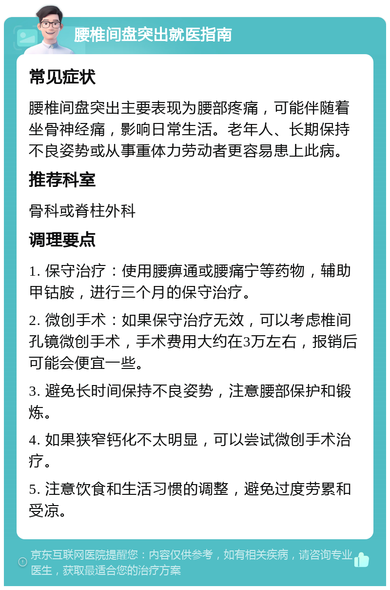 腰椎间盘突出就医指南 常见症状 腰椎间盘突出主要表现为腰部疼痛，可能伴随着坐骨神经痛，影响日常生活。老年人、长期保持不良姿势或从事重体力劳动者更容易患上此病。 推荐科室 骨科或脊柱外科 调理要点 1. 保守治疗：使用腰痹通或腰痛宁等药物，辅助甲钴胺，进行三个月的保守治疗。 2. 微创手术：如果保守治疗无效，可以考虑椎间孔镜微创手术，手术费用大约在3万左右，报销后可能会便宜一些。 3. 避免长时间保持不良姿势，注意腰部保护和锻炼。 4. 如果狭窄钙化不太明显，可以尝试微创手术治疗。 5. 注意饮食和生活习惯的调整，避免过度劳累和受凉。