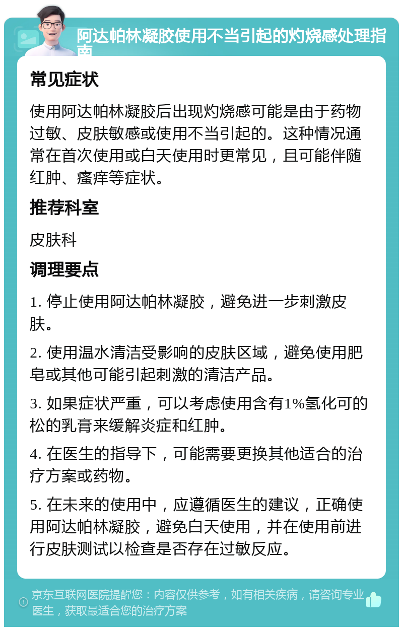 阿达帕林凝胶使用不当引起的灼烧感处理指南 常见症状 使用阿达帕林凝胶后出现灼烧感可能是由于药物过敏、皮肤敏感或使用不当引起的。这种情况通常在首次使用或白天使用时更常见，且可能伴随红肿、瘙痒等症状。 推荐科室 皮肤科 调理要点 1. 停止使用阿达帕林凝胶，避免进一步刺激皮肤。 2. 使用温水清洁受影响的皮肤区域，避免使用肥皂或其他可能引起刺激的清洁产品。 3. 如果症状严重，可以考虑使用含有1%氢化可的松的乳膏来缓解炎症和红肿。 4. 在医生的指导下，可能需要更换其他适合的治疗方案或药物。 5. 在未来的使用中，应遵循医生的建议，正确使用阿达帕林凝胶，避免白天使用，并在使用前进行皮肤测试以检查是否存在过敏反应。