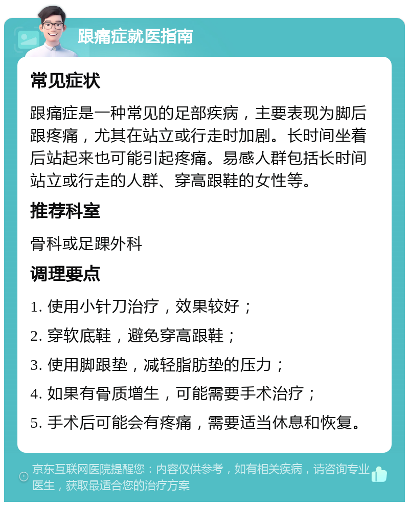 跟痛症就医指南 常见症状 跟痛症是一种常见的足部疾病，主要表现为脚后跟疼痛，尤其在站立或行走时加剧。长时间坐着后站起来也可能引起疼痛。易感人群包括长时间站立或行走的人群、穿高跟鞋的女性等。 推荐科室 骨科或足踝外科 调理要点 1. 使用小针刀治疗，效果较好； 2. 穿软底鞋，避免穿高跟鞋； 3. 使用脚跟垫，减轻脂肪垫的压力； 4. 如果有骨质增生，可能需要手术治疗； 5. 手术后可能会有疼痛，需要适当休息和恢复。