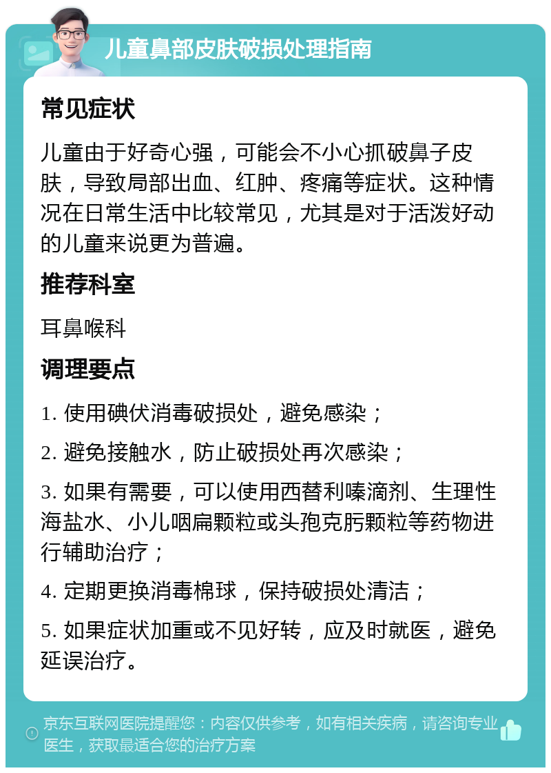 儿童鼻部皮肤破损处理指南 常见症状 儿童由于好奇心强，可能会不小心抓破鼻子皮肤，导致局部出血、红肿、疼痛等症状。这种情况在日常生活中比较常见，尤其是对于活泼好动的儿童来说更为普遍。 推荐科室 耳鼻喉科 调理要点 1. 使用碘伏消毒破损处，避免感染； 2. 避免接触水，防止破损处再次感染； 3. 如果有需要，可以使用西替利嗪滴剂、生理性海盐水、小儿咽扁颗粒或头孢克肟颗粒等药物进行辅助治疗； 4. 定期更换消毒棉球，保持破损处清洁； 5. 如果症状加重或不见好转，应及时就医，避免延误治疗。