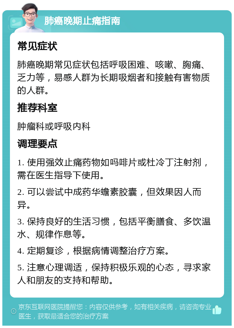 肺癌晚期止痛指南 常见症状 肺癌晚期常见症状包括呼吸困难、咳嗽、胸痛、乏力等，易感人群为长期吸烟者和接触有害物质的人群。 推荐科室 肿瘤科或呼吸内科 调理要点 1. 使用强效止痛药物如吗啡片或杜冷丁注射剂，需在医生指导下使用。 2. 可以尝试中成药华蟾素胶囊，但效果因人而异。 3. 保持良好的生活习惯，包括平衡膳食、多饮温水、规律作息等。 4. 定期复诊，根据病情调整治疗方案。 5. 注意心理调适，保持积极乐观的心态，寻求家人和朋友的支持和帮助。