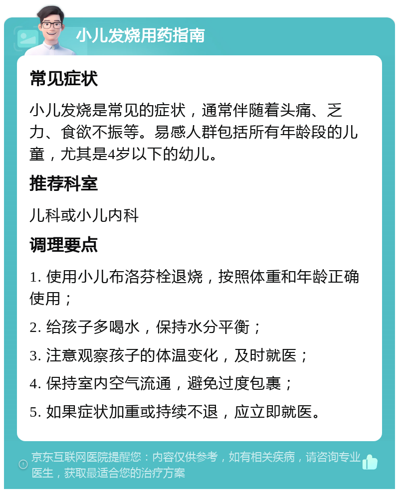 小儿发烧用药指南 常见症状 小儿发烧是常见的症状，通常伴随着头痛、乏力、食欲不振等。易感人群包括所有年龄段的儿童，尤其是4岁以下的幼儿。 推荐科室 儿科或小儿内科 调理要点 1. 使用小儿布洛芬栓退烧，按照体重和年龄正确使用； 2. 给孩子多喝水，保持水分平衡； 3. 注意观察孩子的体温变化，及时就医； 4. 保持室内空气流通，避免过度包裹； 5. 如果症状加重或持续不退，应立即就医。