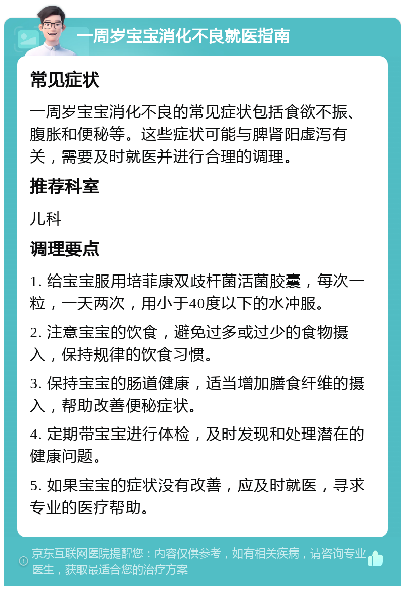 一周岁宝宝消化不良就医指南 常见症状 一周岁宝宝消化不良的常见症状包括食欲不振、腹胀和便秘等。这些症状可能与脾肾阳虚泻有关，需要及时就医并进行合理的调理。 推荐科室 儿科 调理要点 1. 给宝宝服用培菲康双歧杆菌活菌胶囊，每次一粒，一天两次，用小于40度以下的水冲服。 2. 注意宝宝的饮食，避免过多或过少的食物摄入，保持规律的饮食习惯。 3. 保持宝宝的肠道健康，适当增加膳食纤维的摄入，帮助改善便秘症状。 4. 定期带宝宝进行体检，及时发现和处理潜在的健康问题。 5. 如果宝宝的症状没有改善，应及时就医，寻求专业的医疗帮助。