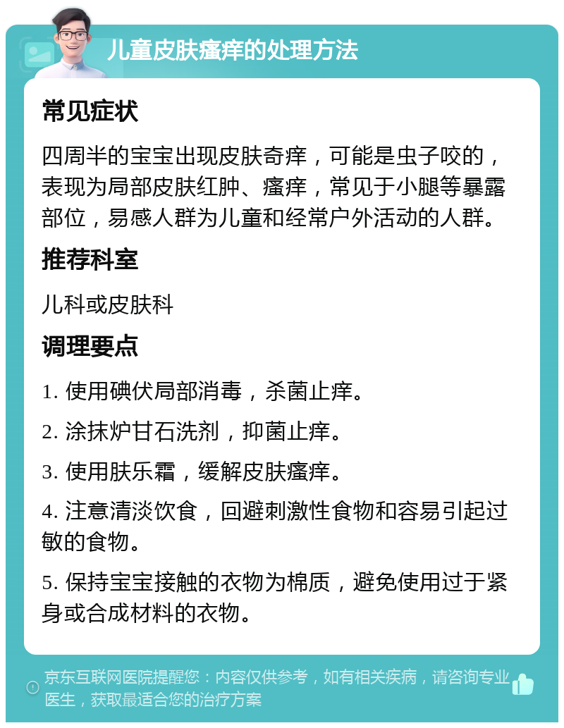 儿童皮肤瘙痒的处理方法 常见症状 四周半的宝宝出现皮肤奇痒，可能是虫子咬的，表现为局部皮肤红肿、瘙痒，常见于小腿等暴露部位，易感人群为儿童和经常户外活动的人群。 推荐科室 儿科或皮肤科 调理要点 1. 使用碘伏局部消毒，杀菌止痒。 2. 涂抹炉甘石洗剂，抑菌止痒。 3. 使用肤乐霜，缓解皮肤瘙痒。 4. 注意清淡饮食，回避刺激性食物和容易引起过敏的食物。 5. 保持宝宝接触的衣物为棉质，避免使用过于紧身或合成材料的衣物。