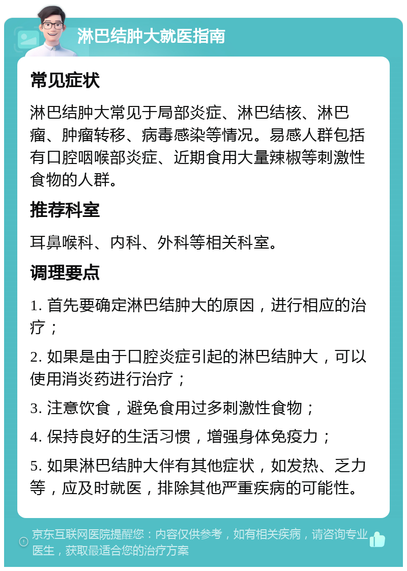 淋巴结肿大就医指南 常见症状 淋巴结肿大常见于局部炎症、淋巴结核、淋巴瘤、肿瘤转移、病毒感染等情况。易感人群包括有口腔咽喉部炎症、近期食用大量辣椒等刺激性食物的人群。 推荐科室 耳鼻喉科、内科、外科等相关科室。 调理要点 1. 首先要确定淋巴结肿大的原因，进行相应的治疗； 2. 如果是由于口腔炎症引起的淋巴结肿大，可以使用消炎药进行治疗； 3. 注意饮食，避免食用过多刺激性食物； 4. 保持良好的生活习惯，增强身体免疫力； 5. 如果淋巴结肿大伴有其他症状，如发热、乏力等，应及时就医，排除其他严重疾病的可能性。