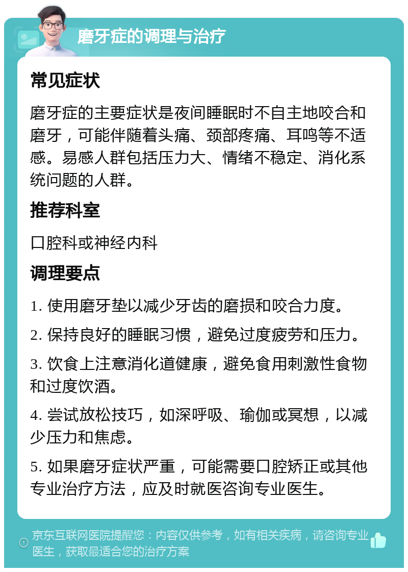 磨牙症的调理与治疗 常见症状 磨牙症的主要症状是夜间睡眠时不自主地咬合和磨牙，可能伴随着头痛、颈部疼痛、耳鸣等不适感。易感人群包括压力大、情绪不稳定、消化系统问题的人群。 推荐科室 口腔科或神经内科 调理要点 1. 使用磨牙垫以减少牙齿的磨损和咬合力度。 2. 保持良好的睡眠习惯，避免过度疲劳和压力。 3. 饮食上注意消化道健康，避免食用刺激性食物和过度饮酒。 4. 尝试放松技巧，如深呼吸、瑜伽或冥想，以减少压力和焦虑。 5. 如果磨牙症状严重，可能需要口腔矫正或其他专业治疗方法，应及时就医咨询专业医生。