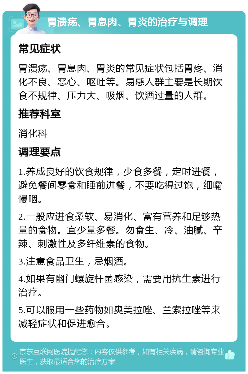 胃溃疡、胃息肉、胃炎的治疗与调理 常见症状 胃溃疡、胃息肉、胃炎的常见症状包括胃疼、消化不良、恶心、呕吐等。易感人群主要是长期饮食不规律、压力大、吸烟、饮酒过量的人群。 推荐科室 消化科 调理要点 1.养成良好的饮食规律，少食多餐，定时进餐，避免餐间零食和睡前进餐，不要吃得过饱，细嚼慢咽。 2.一般应进食柔软、易消化、富有营养和足够热量的食物。宜少量多餐。勿食生、冷、油腻、辛辣、刺激性及多纤维素的食物。 3.注意食品卫生，忌烟酒。 4.如果有幽门螺旋杆菌感染，需要用抗生素进行治疗。 5.可以服用一些药物如奥美拉唑、兰索拉唑等来减轻症状和促进愈合。