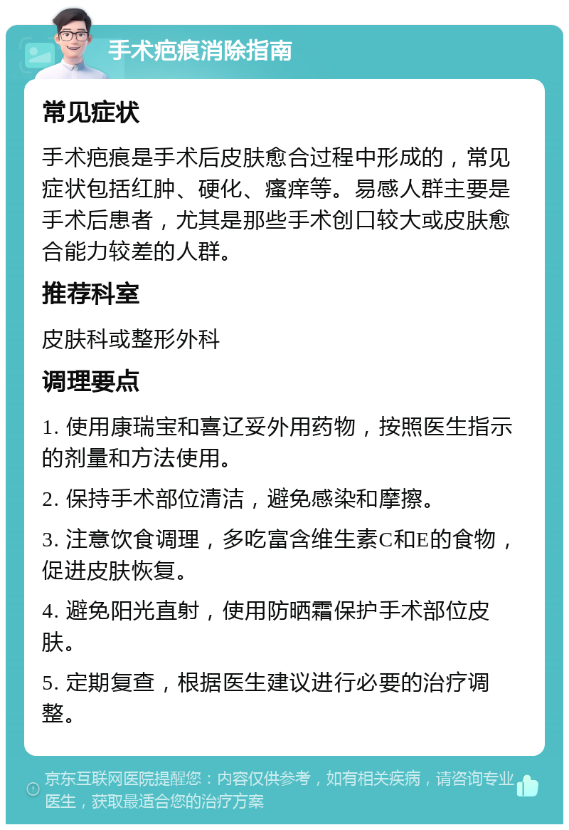 手术疤痕消除指南 常见症状 手术疤痕是手术后皮肤愈合过程中形成的，常见症状包括红肿、硬化、瘙痒等。易感人群主要是手术后患者，尤其是那些手术创口较大或皮肤愈合能力较差的人群。 推荐科室 皮肤科或整形外科 调理要点 1. 使用康瑞宝和喜辽妥外用药物，按照医生指示的剂量和方法使用。 2. 保持手术部位清洁，避免感染和摩擦。 3. 注意饮食调理，多吃富含维生素C和E的食物，促进皮肤恢复。 4. 避免阳光直射，使用防晒霜保护手术部位皮肤。 5. 定期复查，根据医生建议进行必要的治疗调整。