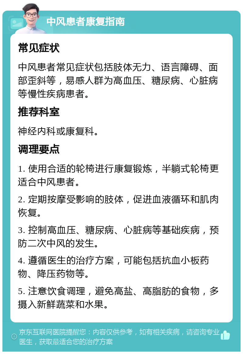 中风患者康复指南 常见症状 中风患者常见症状包括肢体无力、语言障碍、面部歪斜等，易感人群为高血压、糖尿病、心脏病等慢性疾病患者。 推荐科室 神经内科或康复科。 调理要点 1. 使用合适的轮椅进行康复锻炼，半躺式轮椅更适合中风患者。 2. 定期按摩受影响的肢体，促进血液循环和肌肉恢复。 3. 控制高血压、糖尿病、心脏病等基础疾病，预防二次中风的发生。 4. 遵循医生的治疗方案，可能包括抗血小板药物、降压药物等。 5. 注意饮食调理，避免高盐、高脂肪的食物，多摄入新鲜蔬菜和水果。