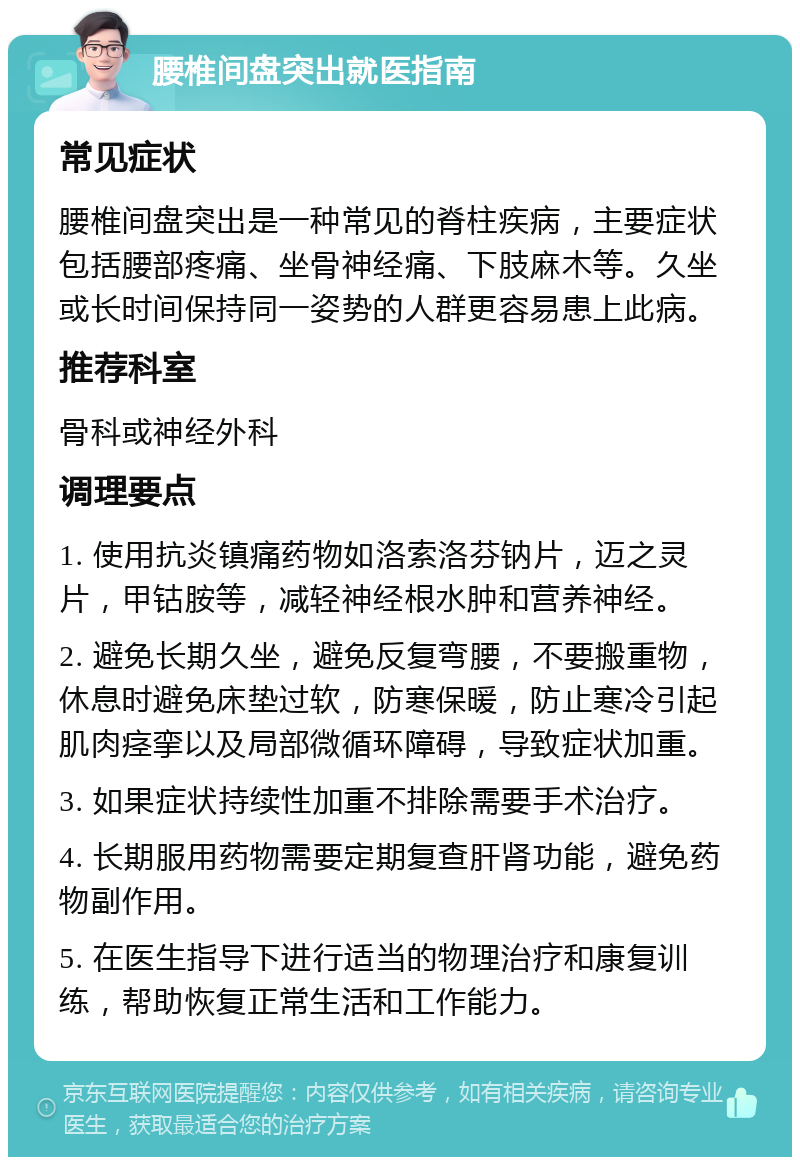 腰椎间盘突出就医指南 常见症状 腰椎间盘突出是一种常见的脊柱疾病，主要症状包括腰部疼痛、坐骨神经痛、下肢麻木等。久坐或长时间保持同一姿势的人群更容易患上此病。 推荐科室 骨科或神经外科 调理要点 1. 使用抗炎镇痛药物如洛索洛芬钠片，迈之灵片，甲钴胺等，减轻神经根水肿和营养神经。 2. 避免长期久坐，避免反复弯腰，不要搬重物，休息时避免床垫过软，防寒保暖，防止寒冷引起肌肉痉挛以及局部微循环障碍，导致症状加重。 3. 如果症状持续性加重不排除需要手术治疗。 4. 长期服用药物需要定期复查肝肾功能，避免药物副作用。 5. 在医生指导下进行适当的物理治疗和康复训练，帮助恢复正常生活和工作能力。