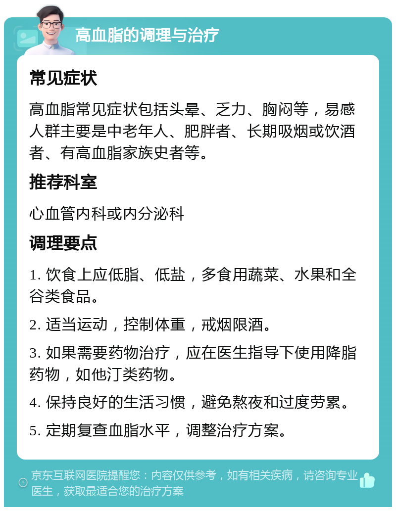 高血脂的调理与治疗 常见症状 高血脂常见症状包括头晕、乏力、胸闷等，易感人群主要是中老年人、肥胖者、长期吸烟或饮酒者、有高血脂家族史者等。 推荐科室 心血管内科或内分泌科 调理要点 1. 饮食上应低脂、低盐，多食用蔬菜、水果和全谷类食品。 2. 适当运动，控制体重，戒烟限酒。 3. 如果需要药物治疗，应在医生指导下使用降脂药物，如他汀类药物。 4. 保持良好的生活习惯，避免熬夜和过度劳累。 5. 定期复查血脂水平，调整治疗方案。