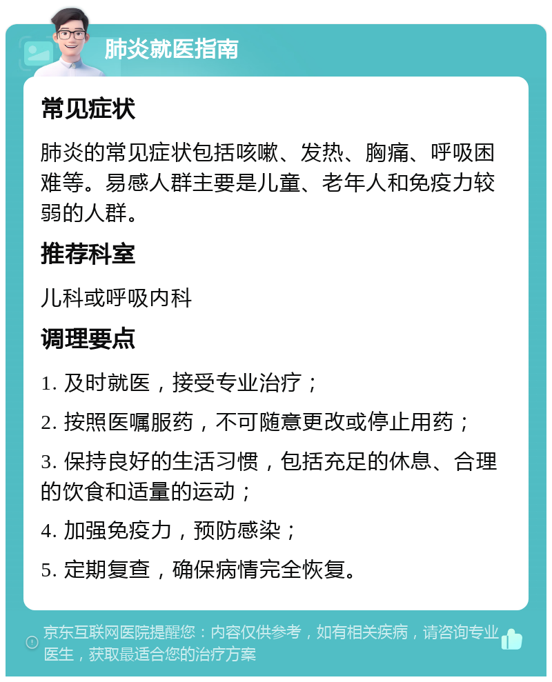 肺炎就医指南 常见症状 肺炎的常见症状包括咳嗽、发热、胸痛、呼吸困难等。易感人群主要是儿童、老年人和免疫力较弱的人群。 推荐科室 儿科或呼吸内科 调理要点 1. 及时就医，接受专业治疗； 2. 按照医嘱服药，不可随意更改或停止用药； 3. 保持良好的生活习惯，包括充足的休息、合理的饮食和适量的运动； 4. 加强免疫力，预防感染； 5. 定期复查，确保病情完全恢复。