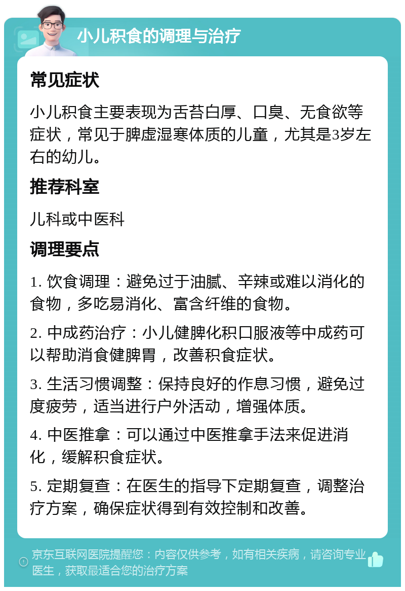 小儿积食的调理与治疗 常见症状 小儿积食主要表现为舌苔白厚、口臭、无食欲等症状，常见于脾虚湿寒体质的儿童，尤其是3岁左右的幼儿。 推荐科室 儿科或中医科 调理要点 1. 饮食调理：避免过于油腻、辛辣或难以消化的食物，多吃易消化、富含纤维的食物。 2. 中成药治疗：小儿健脾化积口服液等中成药可以帮助消食健脾胃，改善积食症状。 3. 生活习惯调整：保持良好的作息习惯，避免过度疲劳，适当进行户外活动，增强体质。 4. 中医推拿：可以通过中医推拿手法来促进消化，缓解积食症状。 5. 定期复查：在医生的指导下定期复查，调整治疗方案，确保症状得到有效控制和改善。