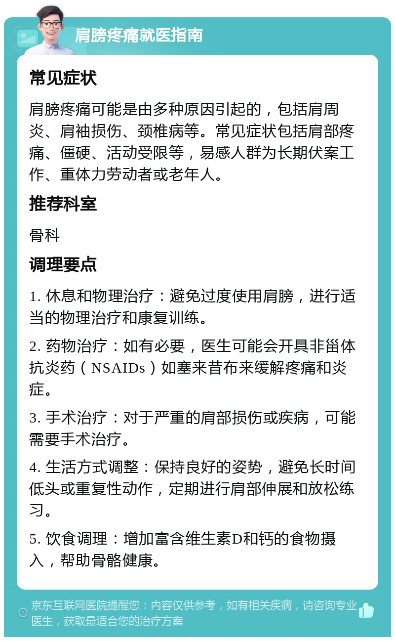 肩膀疼痛就医指南 常见症状 肩膀疼痛可能是由多种原因引起的，包括肩周炎、肩袖损伤、颈椎病等。常见症状包括肩部疼痛、僵硬、活动受限等，易感人群为长期伏案工作、重体力劳动者或老年人。 推荐科室 骨科 调理要点 1. 休息和物理治疗：避免过度使用肩膀，进行适当的物理治疗和康复训练。 2. 药物治疗：如有必要，医生可能会开具非甾体抗炎药（NSAIDs）如塞来昔布来缓解疼痛和炎症。 3. 手术治疗：对于严重的肩部损伤或疾病，可能需要手术治疗。 4. 生活方式调整：保持良好的姿势，避免长时间低头或重复性动作，定期进行肩部伸展和放松练习。 5. 饮食调理：增加富含维生素D和钙的食物摄入，帮助骨骼健康。